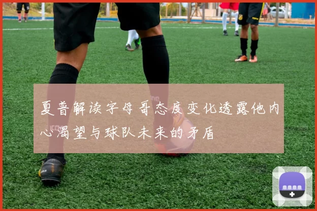 夏普解读字母哥态度变化透露他内心渴望与球队未来的矛盾