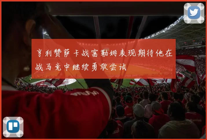 亨利赞萨卡战富勒姆表现期待他在战马竞中继续勇敢尝试