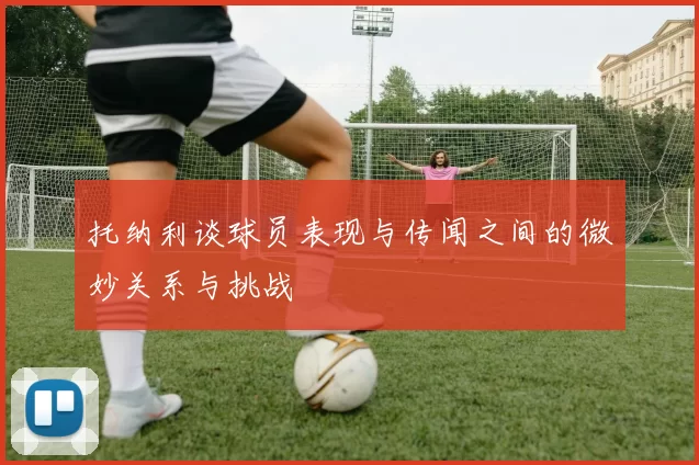 托纳利谈球员表现与传闻之间的微妙关系与挑战
