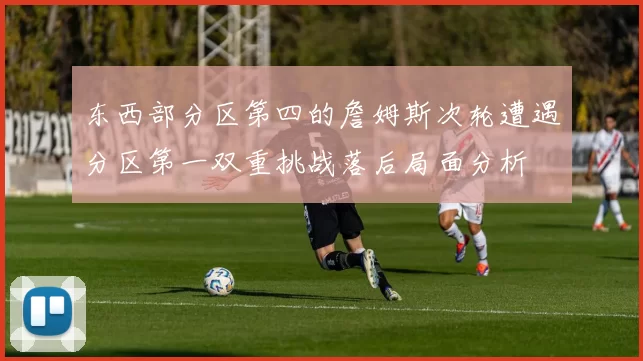 东西部分区第四的詹姆斯次轮遭遇分区第一双重挑战落后局面分析