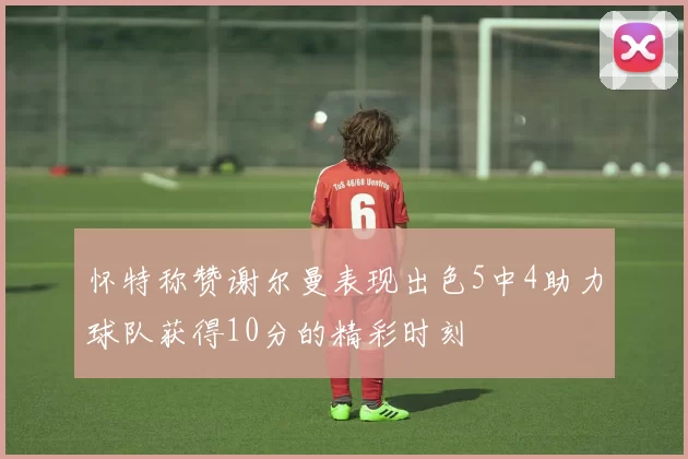 怀特称赞谢尔曼表现出色5中4助力球队获得10分的精彩时刻