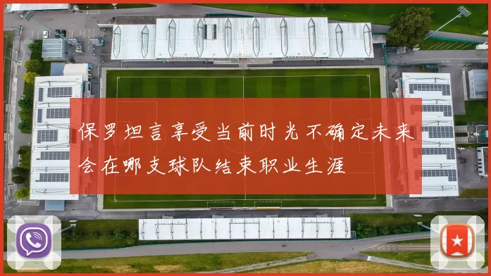 保罗坦言享受当前时光不确定未来会在哪支球队结束职业生涯
