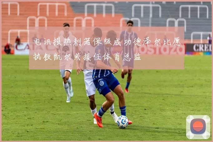 电讯报热刺若保级成功德泽尔比愿执教凯尔或接任体育总监