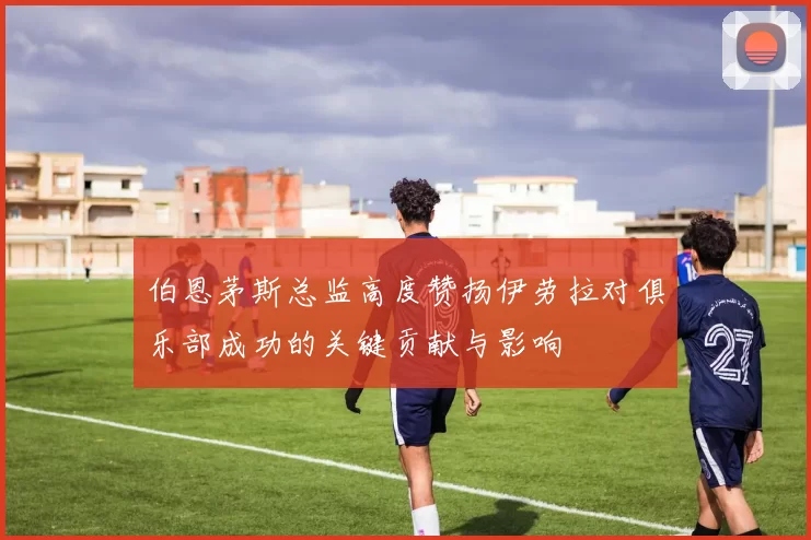 伯恩茅斯总监高度赞扬伊劳拉对俱乐部成功的关键贡献与影响