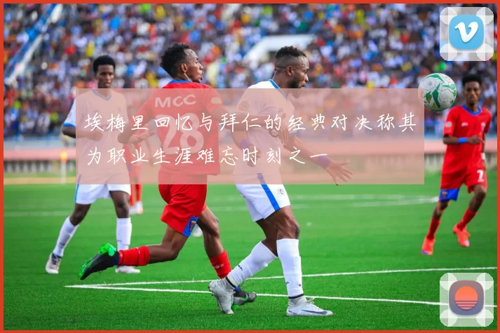 埃梅里回忆与拜仁的经典对决称其为职业生涯难忘时刻之一