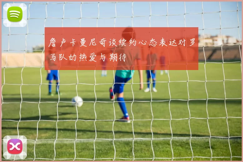 詹卢卡曼尼奇谈续约心态表达对罗马队的热爱与期待