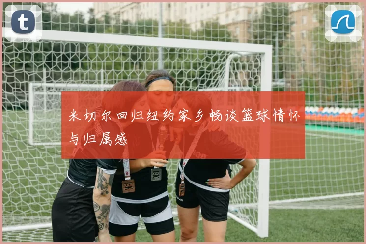 米切尔回归纽约家乡畅谈篮球情怀与归属感