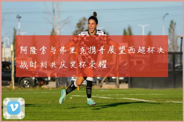 阿隆索与弗里克携手展望西超杯决战时刻共庆奖杯荣耀