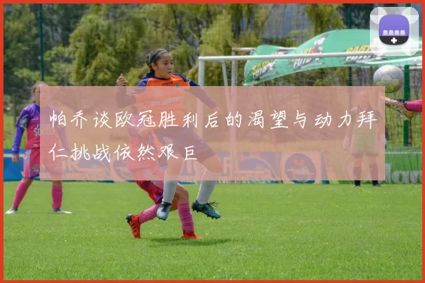 帕乔谈欧冠胜利后的渴望与动力拜仁挑战依然艰巨