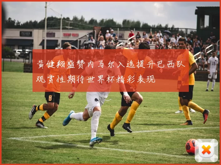 黄健翔盛赞内马尔入选提升巴西队观赏性期待世界杯精彩表现