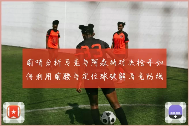 前哨分析马竞与阿森纳对决枪手如何利用前腰与定位球破解马竞防线短板