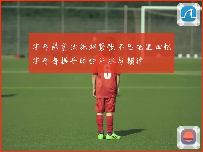 字母弟首次亮相紧张不已老里回忆字母哥握手时的汗水与期待