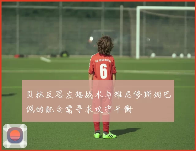 贝林反思左路战术与维尼修斯姆巴佩的配合需寻求攻守平衡