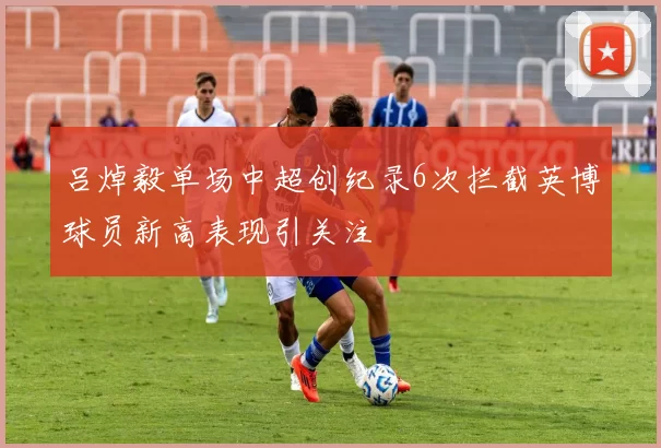 吕焯毅单场中超创纪录6次拦截英博球员新高表现引关注