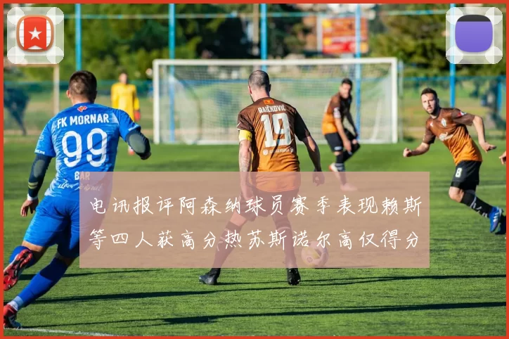 电讯报评阿森纳球员赛季表现赖斯等四人获高分热苏斯诺尔高仅得分