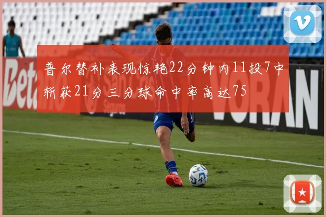 普尔替补表现惊艳22分钟内11投7中斩获21分三分球命中率高达75
