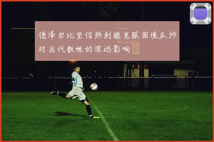 德泽尔比坚信热刺能克服困境瓜帅对当代教练的深远影响
