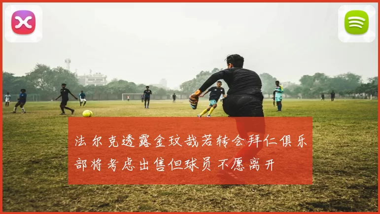 法尔克透露金玟哉若转会拜仁俱乐部将考虑出售但球员不愿离开