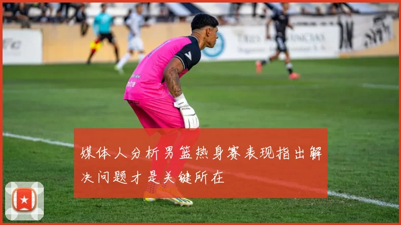 媒体人分析男篮热身赛表现指出解决问题才是关键所在