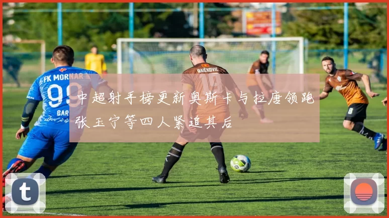 中超射手榜更新奥斯卡与拉唐领跑张玉宁等四人紧追其后